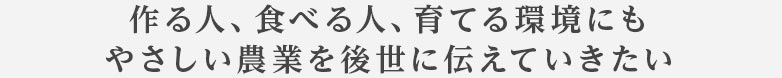 作る人、食べる人、育てる環境にもやさしい農業を後世に伝えていきたい