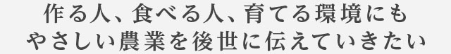作る人、食べる人、育てる環境にもやさしい農業を後世に伝えていきたい